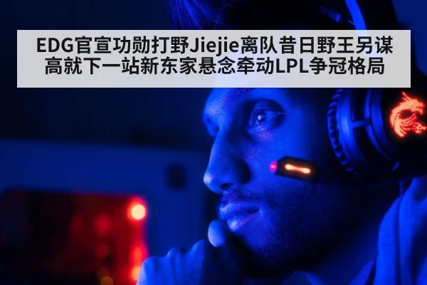 EDG官宣功勋打野Jiejie离队昔日野王另谋高就下一站新东家悬念牵动LPL争冠格局（Kaiyun）