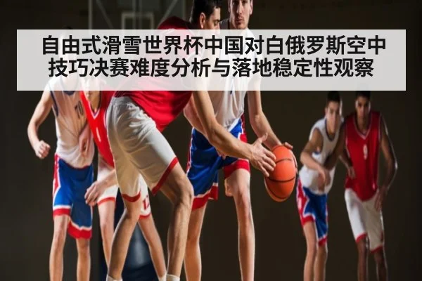 自由式滑雪世界杯中国对白俄罗斯空中技巧决赛难度分析与落地稳定性观察 - Kaiyun Sports